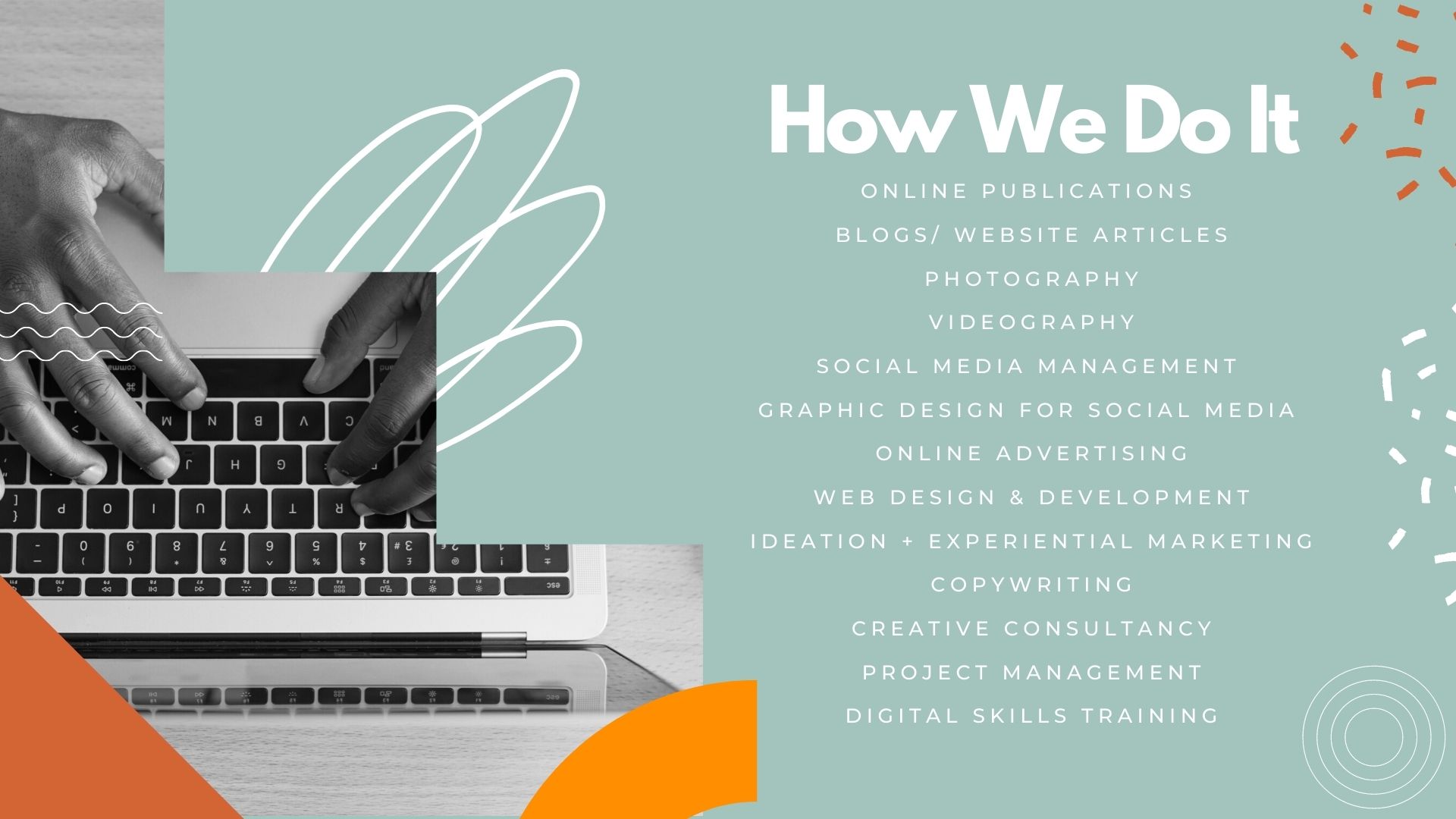 Some of Enthuse Afrika's Services include online publications BLOGS/ WEBSITE ARTICLES PHOTOGRAPHY VIDEOGRAPHY social media management graphic design for social media ONLINE ADVERTISING WEB DESIGN & DEVELOPMENT IDEATION + EXPERIENTIAL MARKETING COPYWRITING CREATIVE CONSULTANCY PROJECT MANAGEMENT DIGITAL SKILLS TRAINING